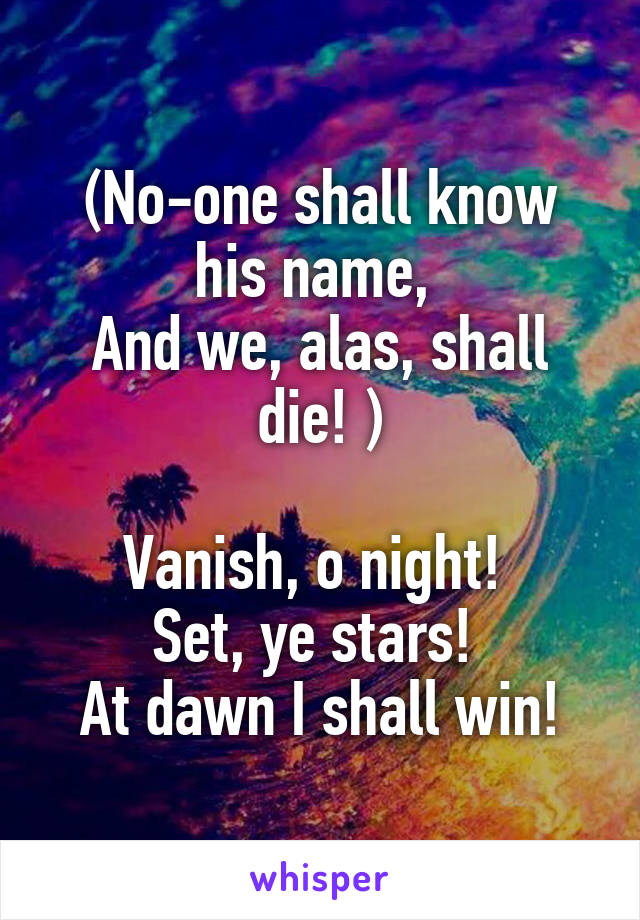 (No-one shall know his name, 
And we, alas, shall die! )

Vanish, o night! 
Set, ye stars! 
At dawn I shall win!