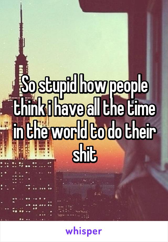 So stupid how people think i have all the time in the world to do their shit