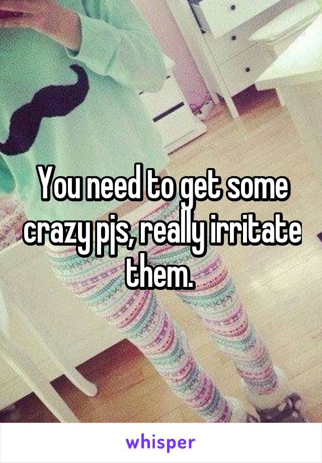 You need to get some crazy pjs, really irritate them. 