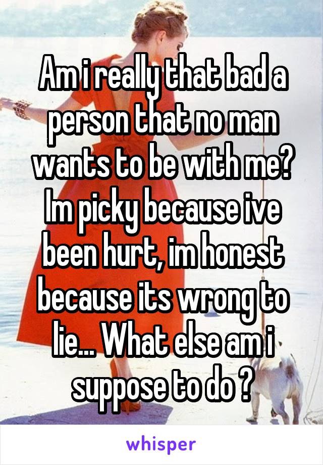 Am i really that bad a person that no man wants to be with me? Im picky because ive been hurt, im honest because its wrong to lie... What else am i suppose to do ?