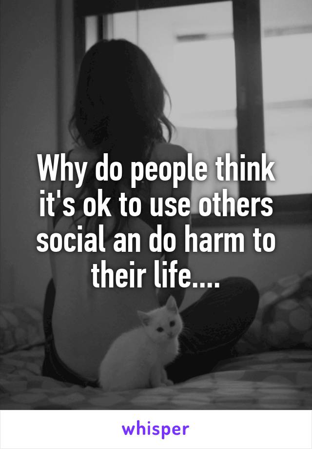 Why do people think it's ok to use others social an do harm to their life....