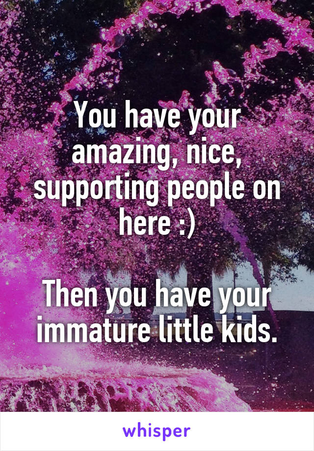 You have your amazing, nice, supporting people on here :)

Then you have your immature little kids.