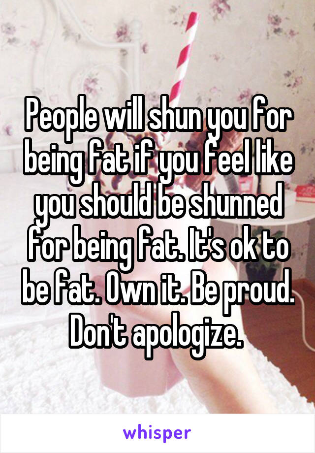 People will shun you for being fat if you feel like you should be shunned for being fat. It's ok to be fat. Own it. Be proud. Don't apologize. 