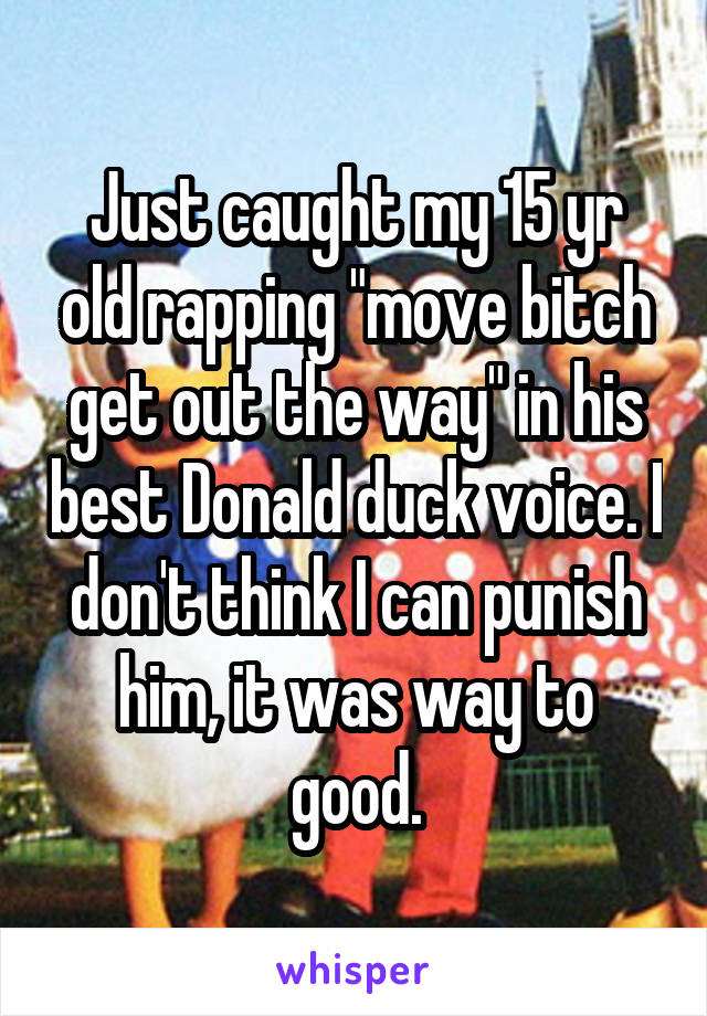 Just caught my 15 yr old rapping "move bitch get out the way" in his best Donald duck voice. I don't think I can punish him, it was way to good.