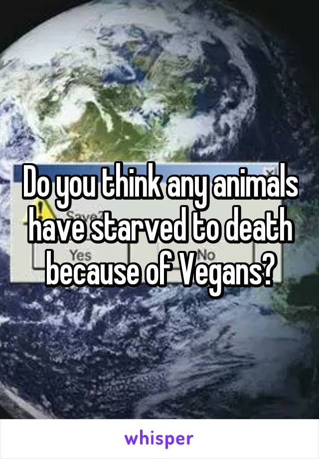 Do you think any animals have starved to death because of Vegans?