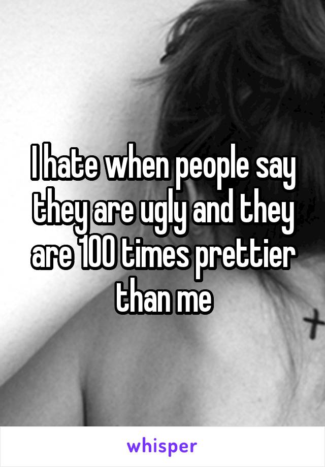 I hate when people say they are ugly and they are 100 times prettier than me