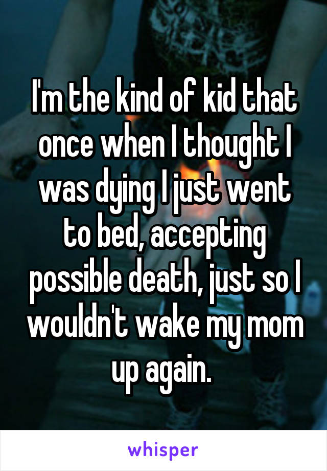 I'm the kind of kid that once when I thought I was dying I just went to bed, accepting possible death, just so I wouldn't wake my mom up again. 