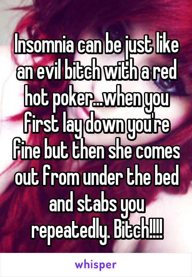 Insomnia can be just like an evil bitch with a red hot poker...when you first lay down you're fine but then she comes out from under the bed and stabs you repeatedly. Bitch!!!!