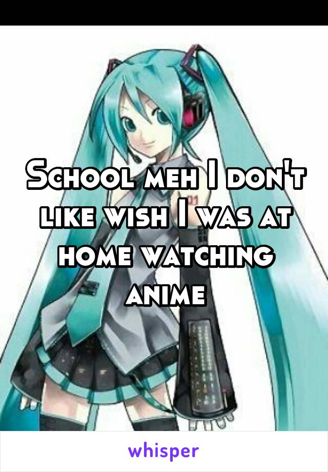 School meh I don't like wish I was at home watching anime