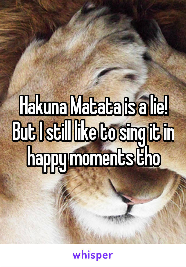 Hakuna Matata is a lie! But I still like to sing it in happy moments tho