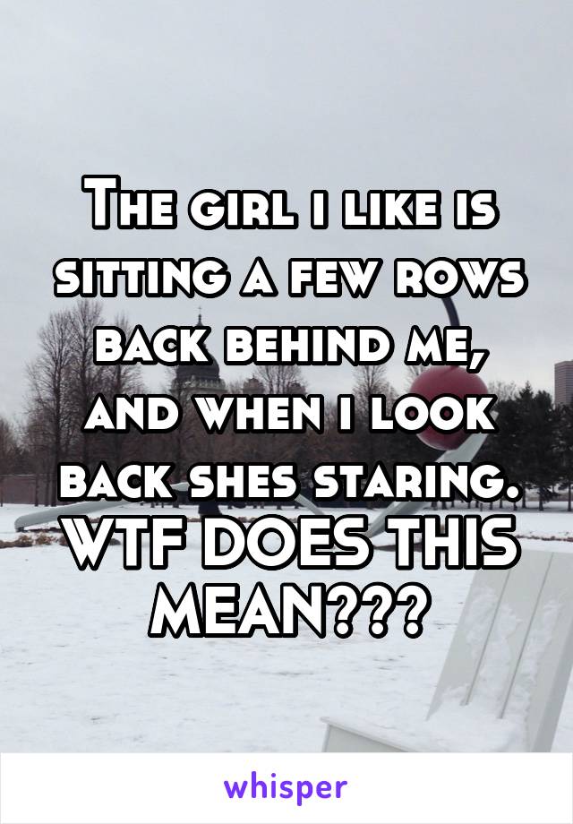 The girl i like is sitting a few rows back behind me, and when i look back shes staring. WTF DOES THIS MEAN???