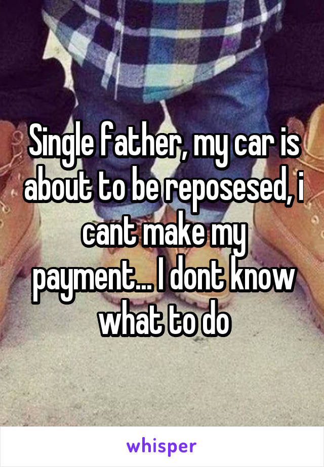 Single father, my car is about to be reposesed, i cant make my payment... I dont know what to do