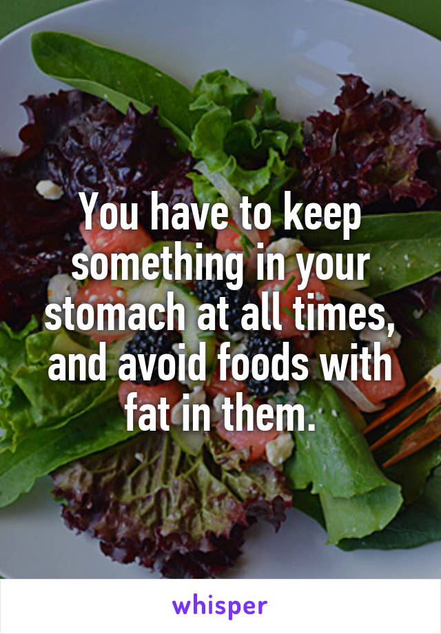 You have to keep something in your stomach at all times, and avoid foods with fat in them.