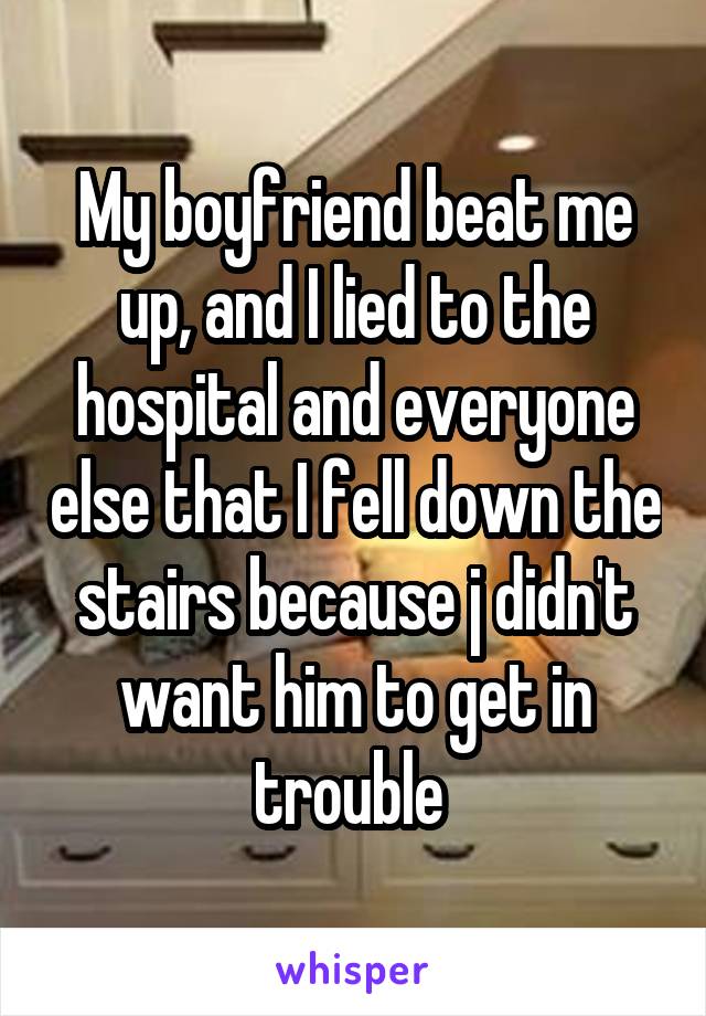 My boyfriend beat me up, and I lied to the hospital and everyone else that I fell down the stairs because j didn't want him to get in trouble 