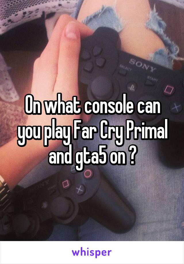 On what console can you play Far Cry Primal and gta5 on ?