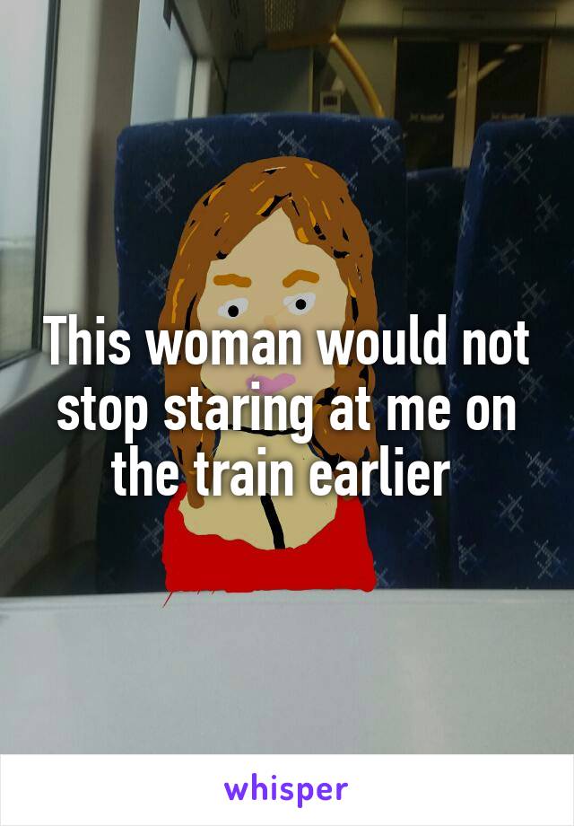 This woman would not stop staring at me on the train earlier 