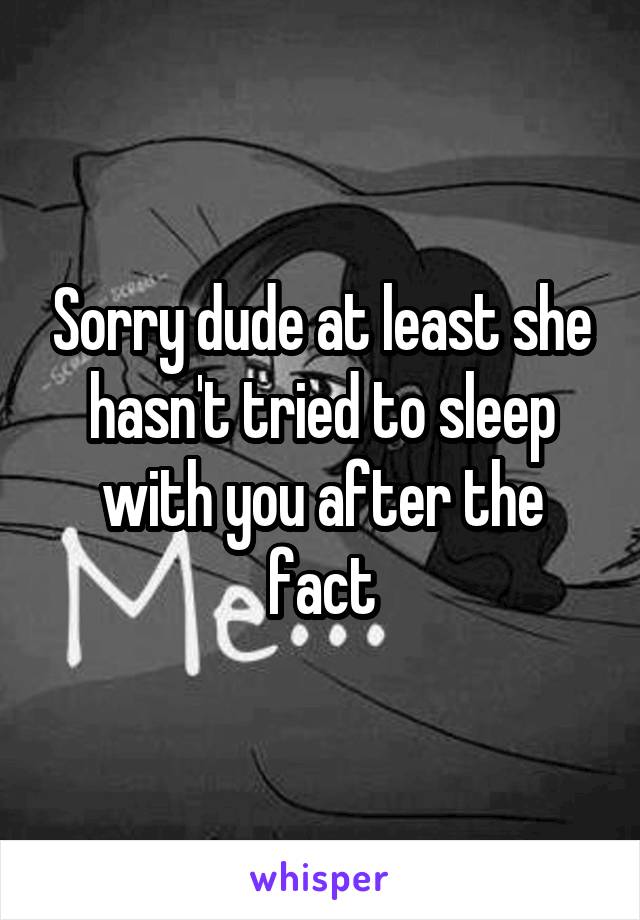 Sorry dude at least she hasn't tried to sleep with you after the fact