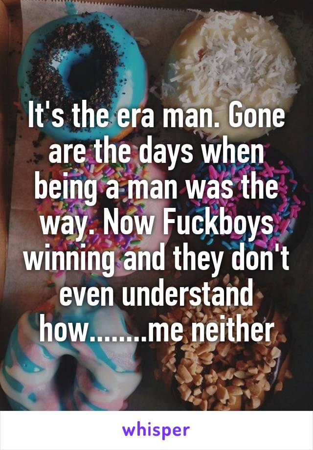 It's the era man. Gone are the days when being a man was the way. Now Fuckboys winning and they don't even understand how........me neither