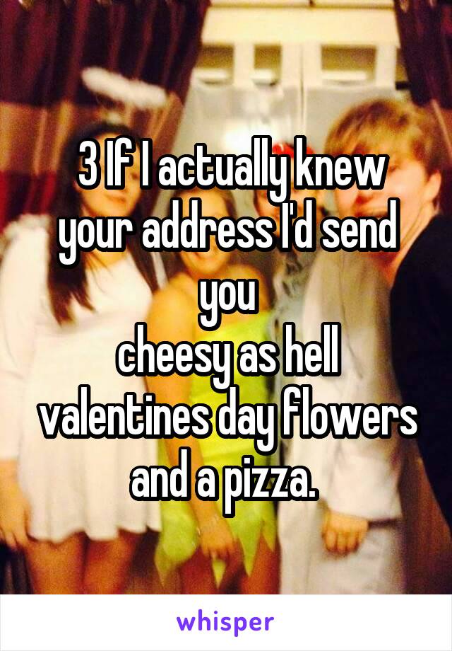  3 If I actually knew your address I'd send you
cheesy as hell valentines day flowers and a pizza. 