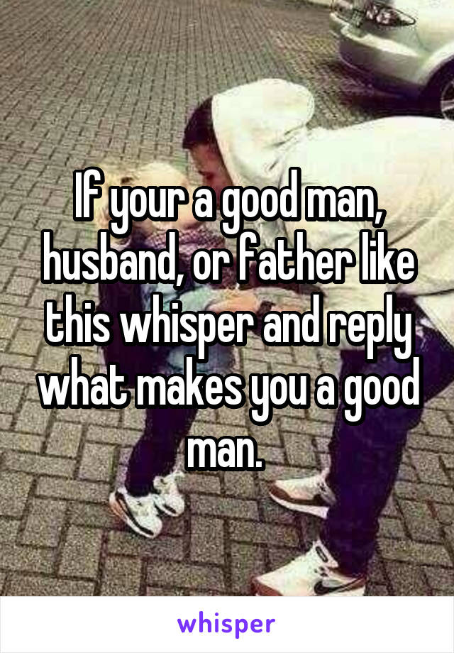 If your a good man, husband, or father like this whisper and reply what makes you a good man. 