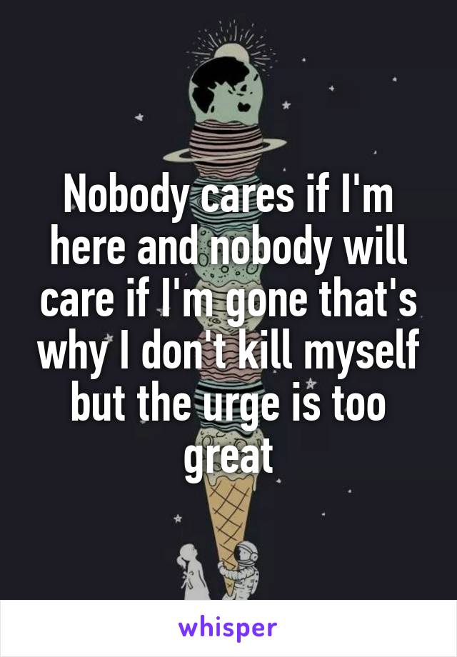 Nobody cares if I'm here and nobody will care if I'm gone that's why I don't kill myself but the urge is too great