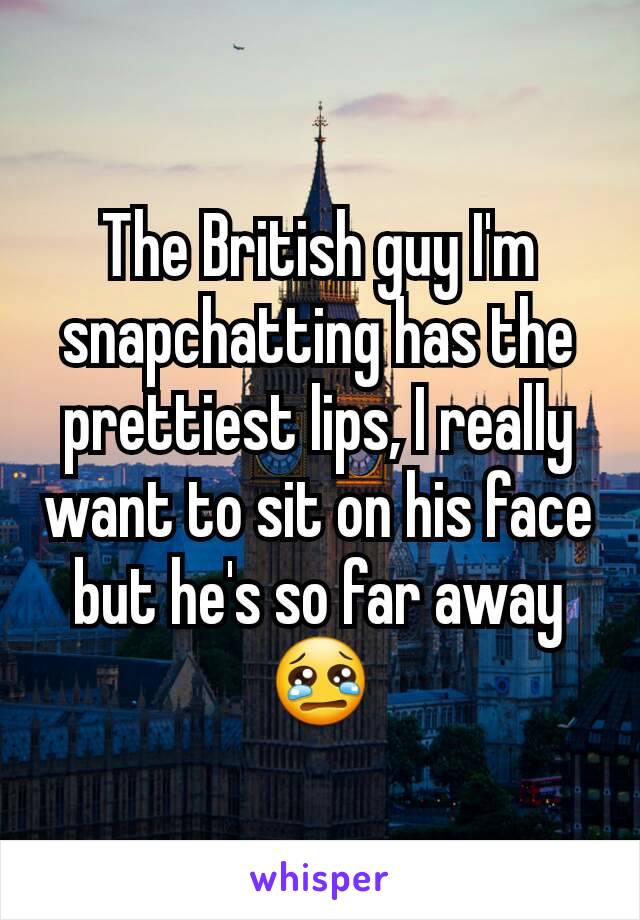 The British guy I'm snapchatting has the prettiest lips, I really want to sit on his face but he's so far away 😢