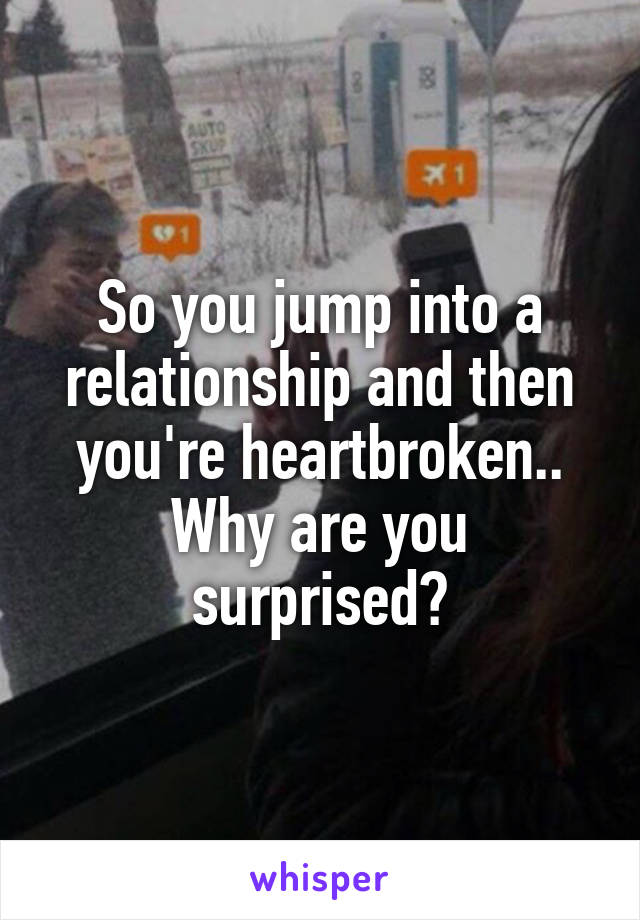 So you jump into a relationship and then you're heartbroken.. Why are you surprised?