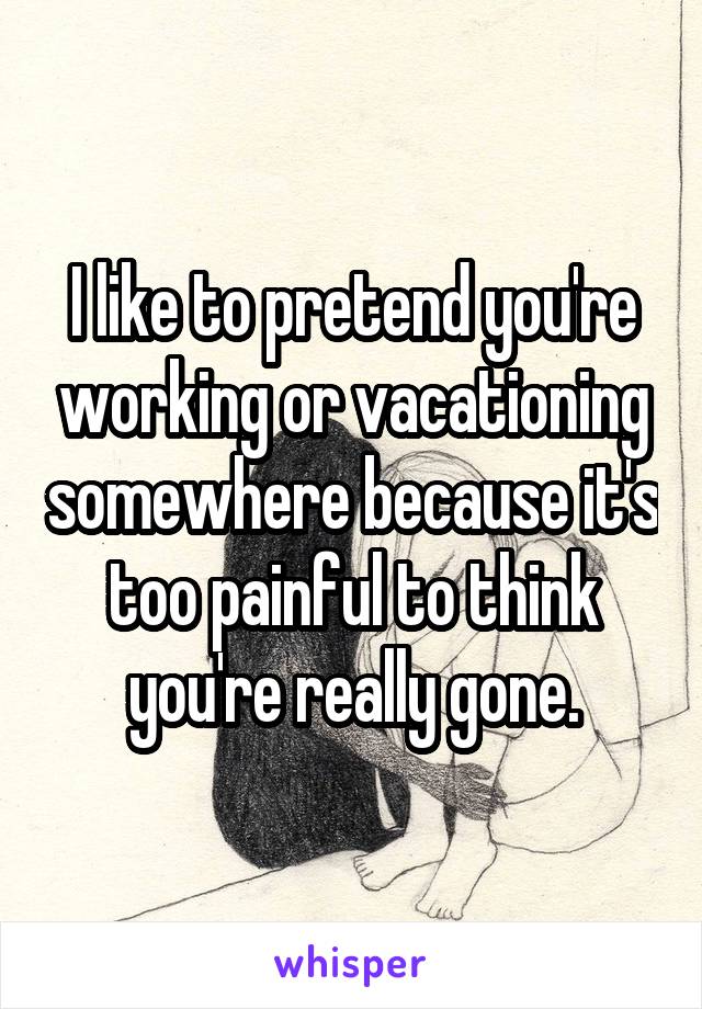 I like to pretend you're working or vacationing somewhere because it's too painful to think you're really gone.