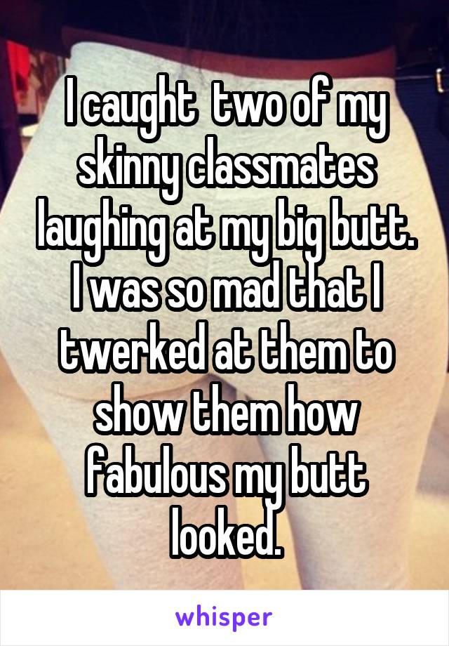 I caught  two of my skinny classmates laughing at my big butt.
I was so mad that I twerked at them to show them how fabulous my butt looked.