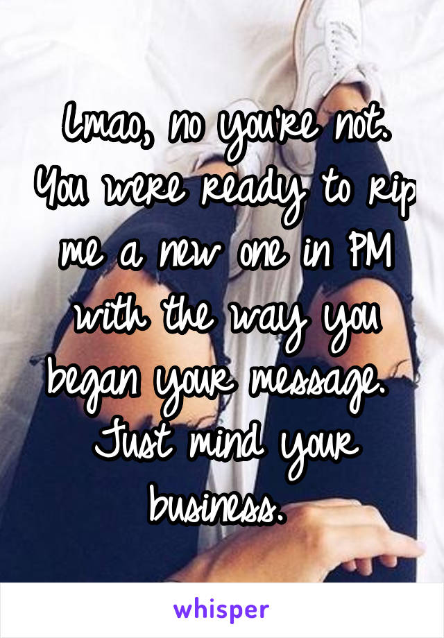 Lmao, no you're not. You were ready to rip me a new one in PM with the way you began your message.  Just mind your business. 