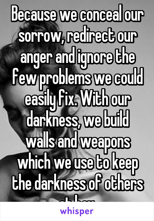 Because we conceal our sorrow, redirect our anger and ignore the few problems we could easily fix. With our darkness, we build walls and weapons which we use to keep the darkness of others at bay.