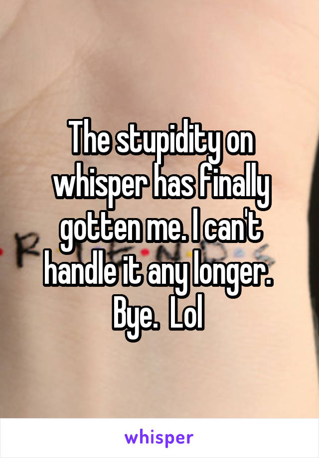 The stupidity on whisper has finally gotten me. I can't handle it any longer.  Bye.  Lol 