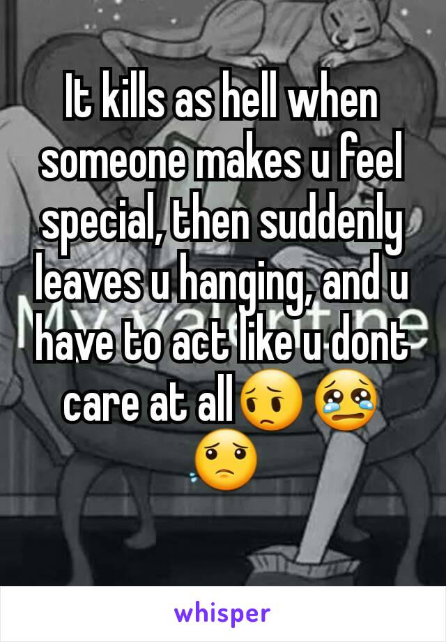 It kills as hell when someone makes u feel special, then suddenly leaves u hanging, and u have to act like u dont care at all😔😢😟