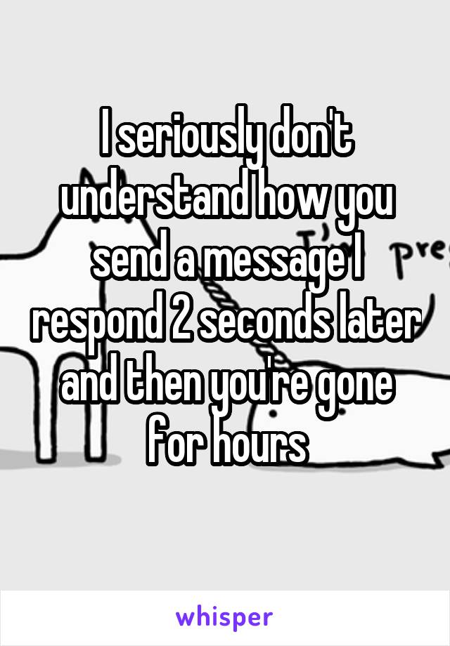 I seriously don't understand how you send a message I respond 2 seconds later and then you're gone for hours
