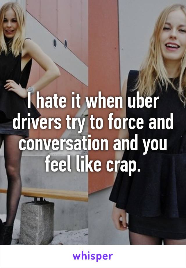 I hate it when uber drivers try to force and conversation and you feel like crap.