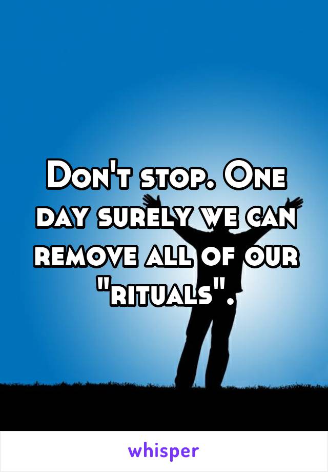 Don't stop. One day surely we can remove all of our "rituals".