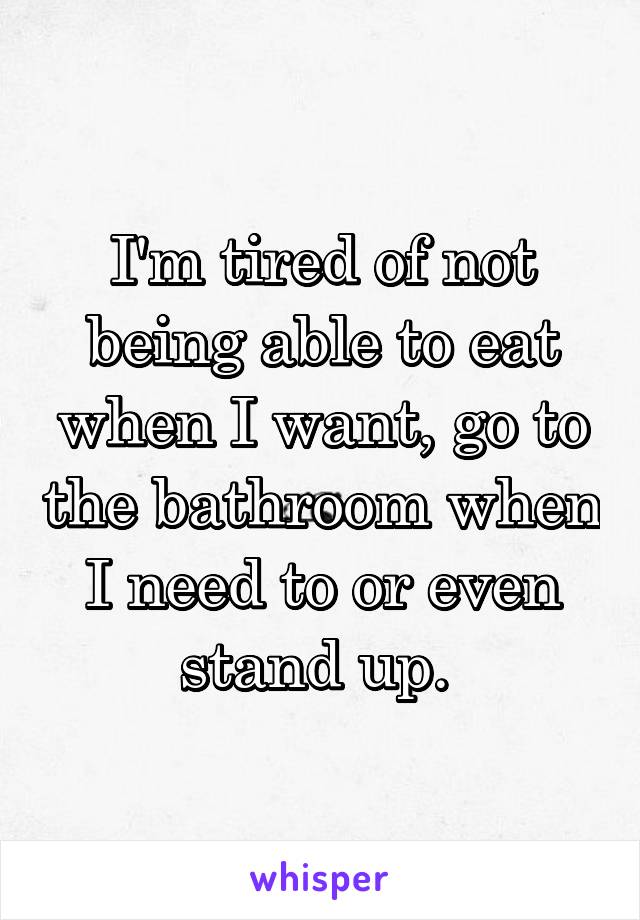 I'm tired of not being able to eat when I want, go to the bathroom when I need to or even stand up. 