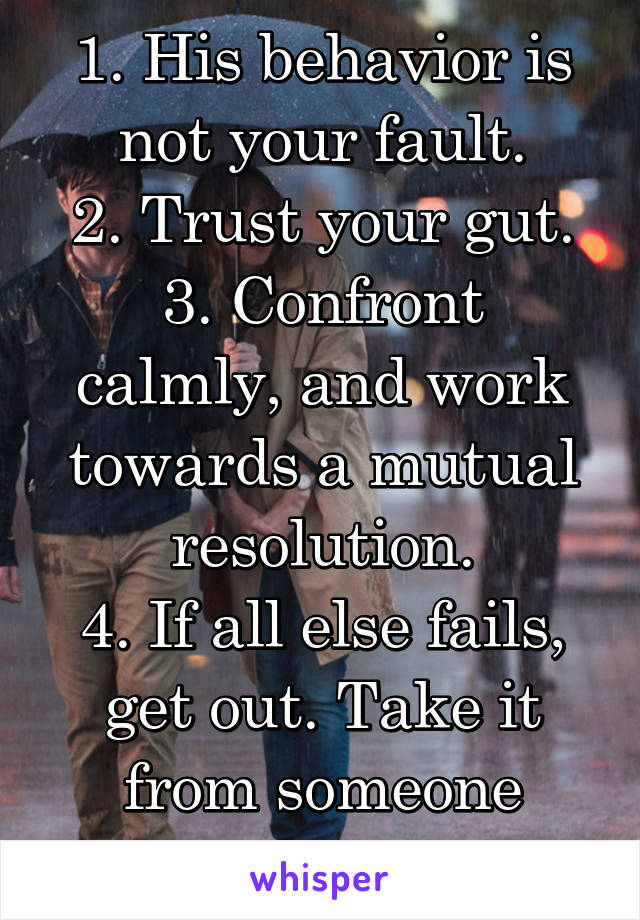 1. His behavior is not your fault.
2. Trust your gut.
3. Confront calmly, and work towards a mutual resolution.
4. If all else fails, get out. Take it from someone who's been there. 