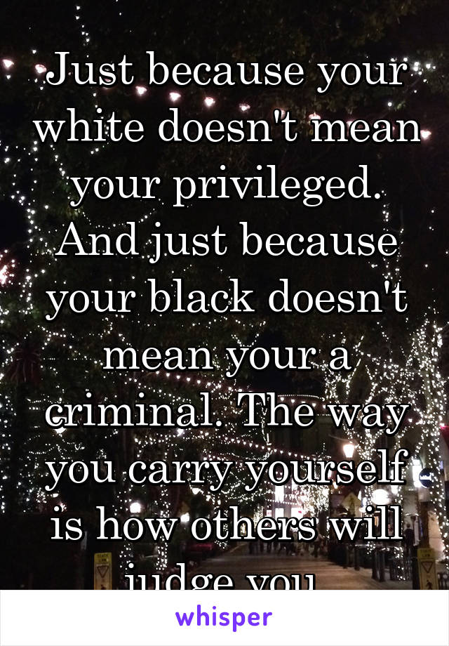 Just because your white doesn't mean your privileged. And just because your black doesn't mean your a criminal. The way you carry yourself is how others will judge you.