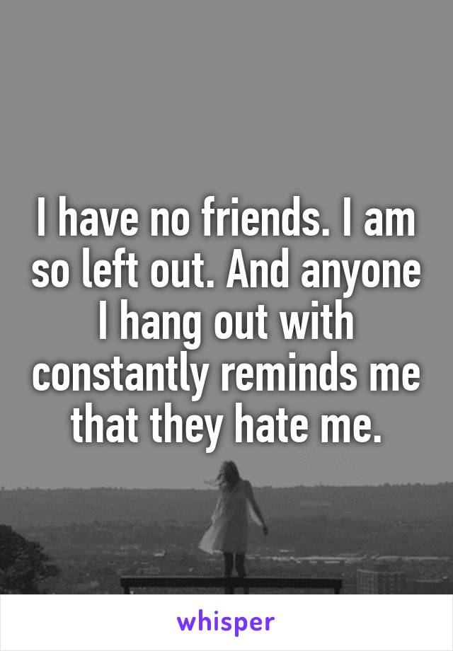 I have no friends. I am so left out. And anyone I hang out with constantly reminds me that they hate me.