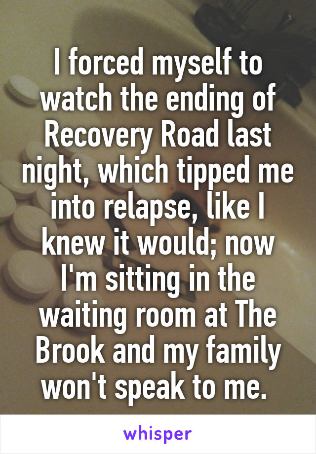 I forced myself to watch the ending of Recovery Road last night, which tipped me into relapse, like I knew it would; now I'm sitting in the waiting room at The Brook and my family won't speak to me. 