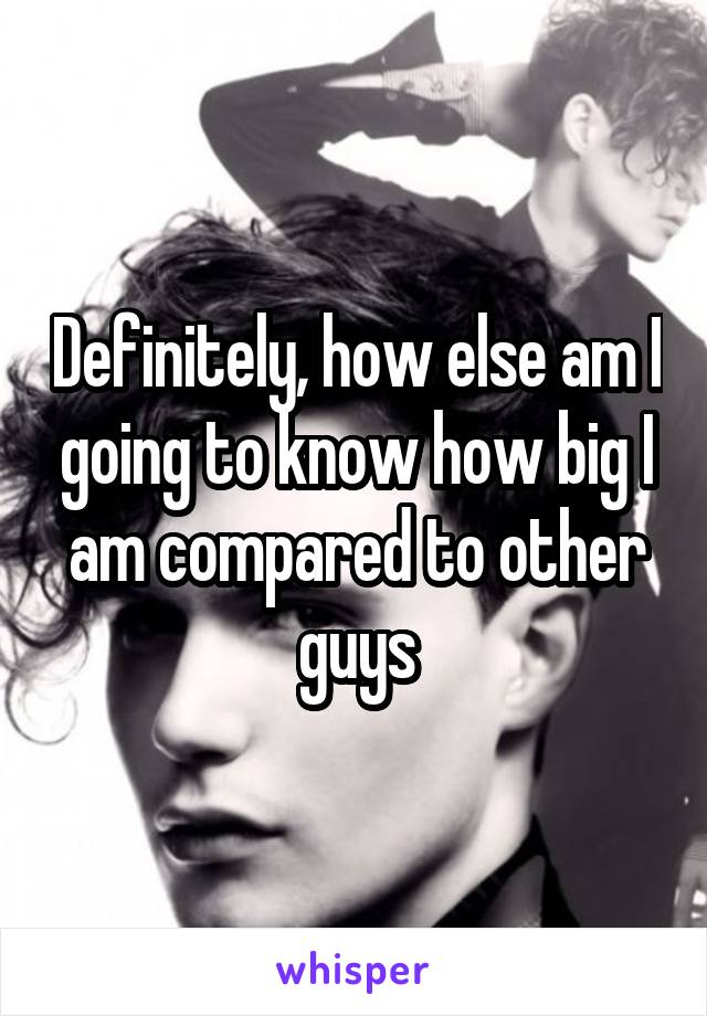 Definitely, how else am I going to know how big I am compared to other guys