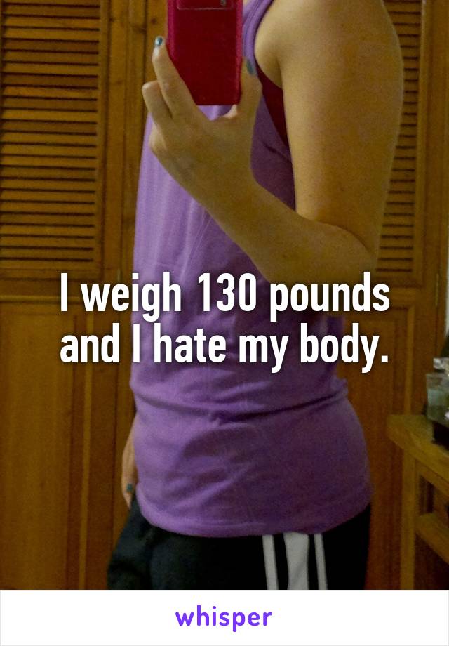 I weigh 130 pounds and I hate my body.