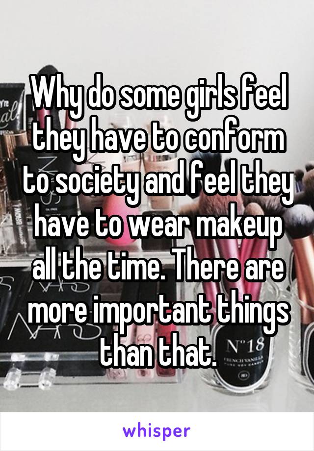 Why do some girls feel they have to conform to society and feel they have to wear makeup all the time. There are more important things than that.