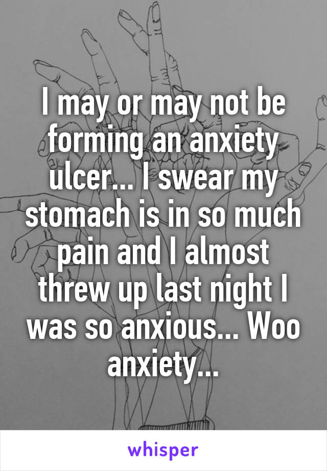 I may or may not be forming an anxiety ulcer... I swear my stomach is in so much pain and I almost threw up last night I was so anxious... Woo anxiety...