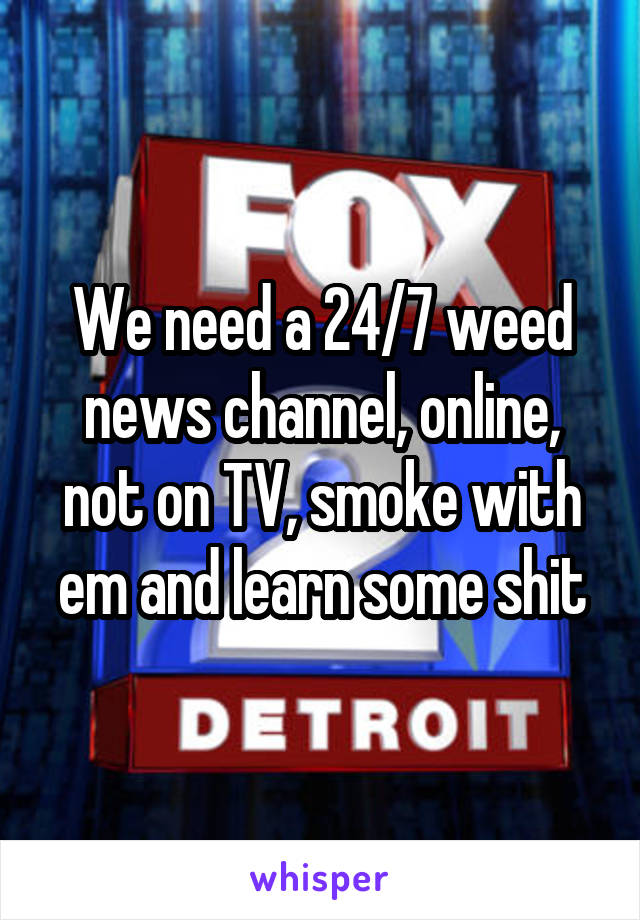 We need a 24/7 weed news channel, online, not on TV, smoke with em and learn some shit