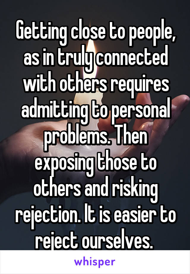 Getting close to people, as in truly connected with others requires admitting to personal problems. Then exposing those to others and risking rejection. It is easier to reject ourselves. 