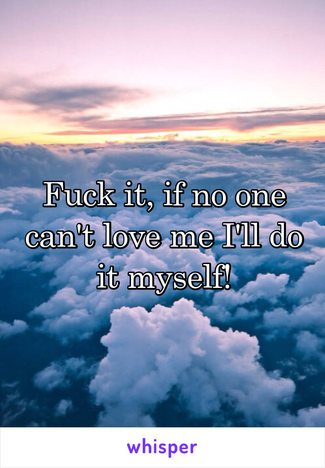 Fuck it, if no one can't love me I'll do it myself!