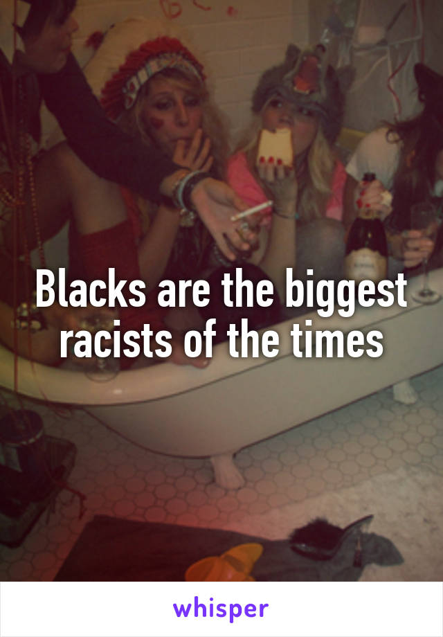 Blacks are the biggest racists of the times