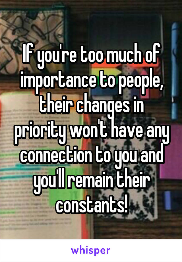 If you're too much of importance to people, their changes in priority won't have any connection to you and you'll remain their constants!